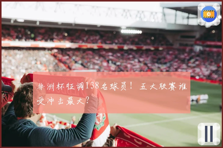 非洲杯征调138名球员！五大联赛谁受冲击最大？