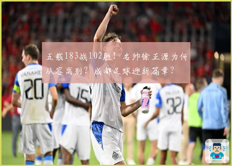 五载183战102胜！名帅徐正源为何从容离别？成都足球迎新篇章？
