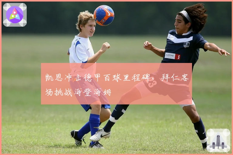 凯恩冲击德甲百球里程碑，拜仁客场挑战海登海姆