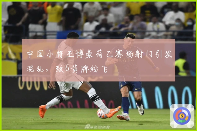 中国小将王博豪荷乙赛场射门引发混乱，致6黄牌纷飞