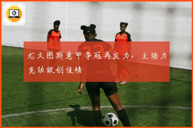 尤文图斯意甲争冠再发力,主场力克劲敌创佳绩