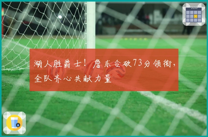 湖人胜爵士！詹东合砍73分领衔，全队齐心共献力量