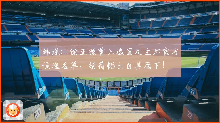 韩媒：徐正源曾入选国足主帅官方候选名单，胡荷韬出自其麾下！