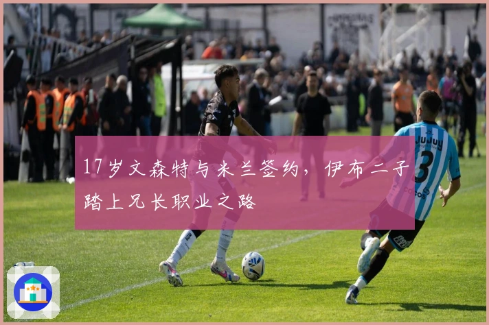 17岁文森特与米兰签约，伊布二子踏上兄长职业之路