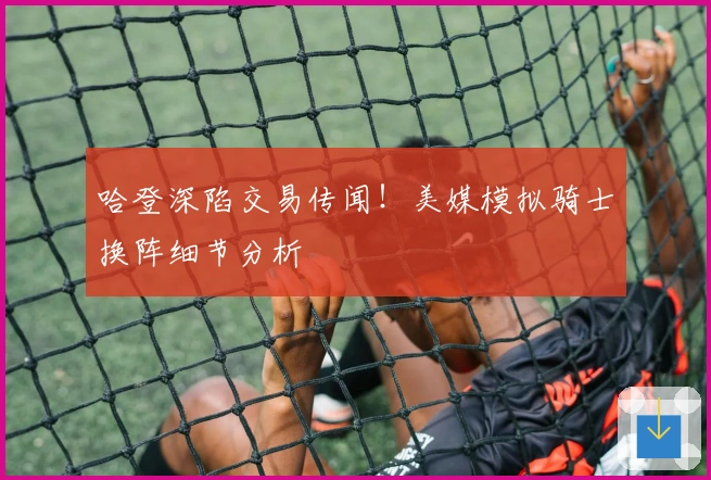 哈登深陷交易传闻！美媒模拟骑士换阵细节分析