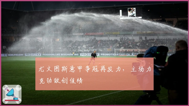 尤文图斯意甲争冠再发力，主场力克劲敌创佳绩