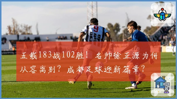 五载183战102胜！名帅徐正源为何从容离别？成都足球迎新篇章？