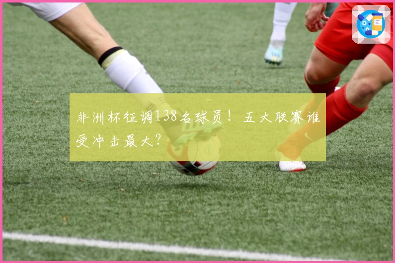 非洲杯征调138名球员！五大联赛谁受冲击最大？